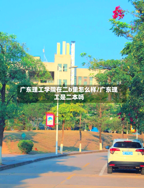 广东理工学院在二b里怎么样/广东理工是二本吗-第2张图片