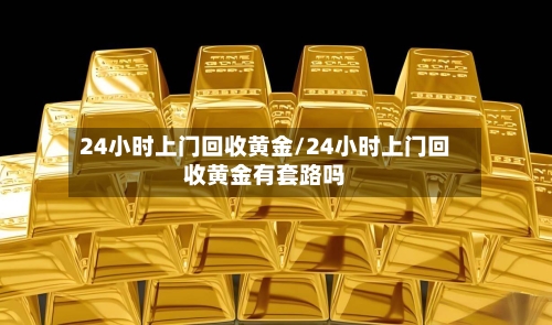 24小时上门回收黄金/24小时上门回收黄金有套路吗-第2张图片