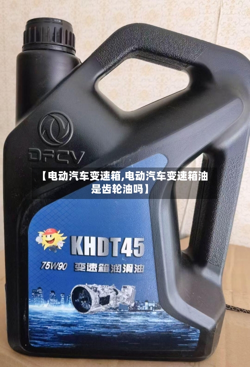 【电动汽车变速箱,电动汽车变速箱油是齿轮油吗】