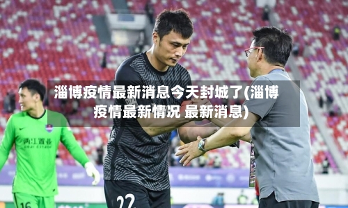 淄博疫情最新消息今天封城了(淄博疫情最新情况 最新消息)-第2张图片