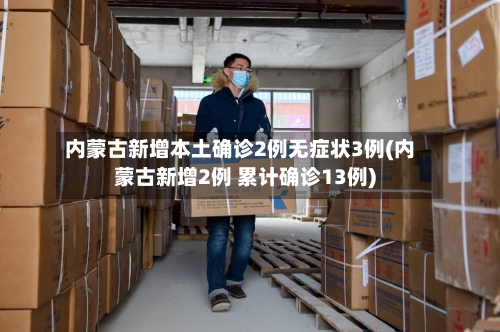 内蒙古新增本土确诊2例无症状3例(内蒙古新增2例 累计确诊13例)