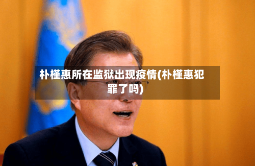 朴槿惠所在监狱出现疫情(朴槿惠犯罪了吗)-第3张图片